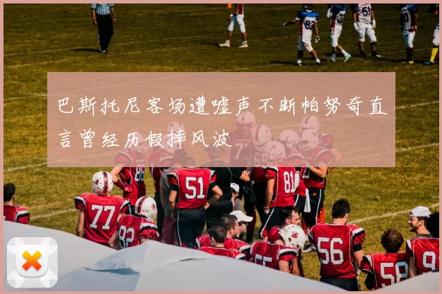 巴斯托尼客场遭嘘声不断帕努奇直言曾经历假摔风波