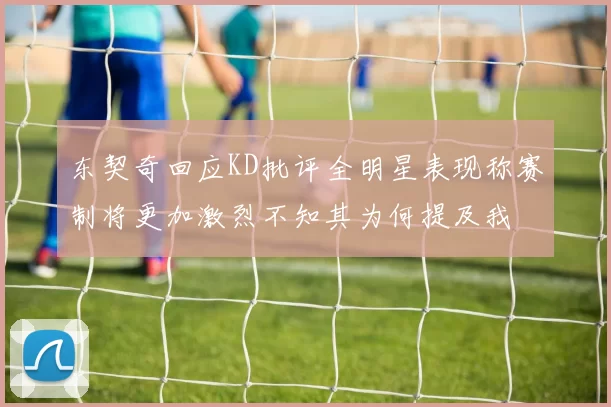 东契奇回应KD批评全明星表现称赛制将更加激烈不知其为何提及我