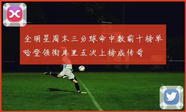 全明星周末三分球命中数前十榜单哈登领衔库里五次上榜成传奇