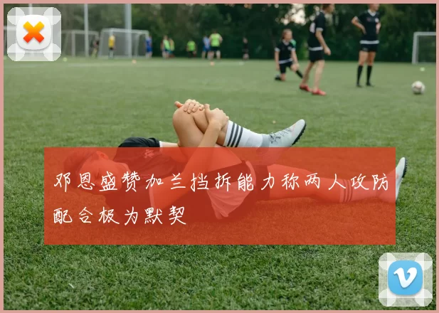 邓恩盛赞加兰挡拆能力称两人攻防配合极为默契