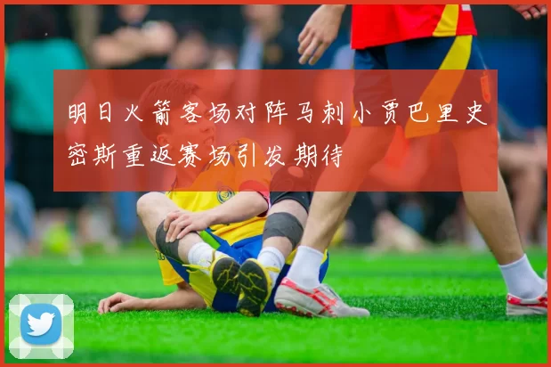 明日火箭客场对阵马刺小贾巴里史密斯重返赛场引发期待