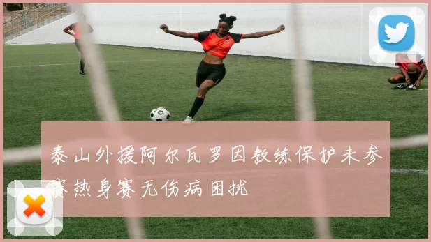 泰山外援阿尔瓦罗因教练保护未参赛热身赛无伤病困扰