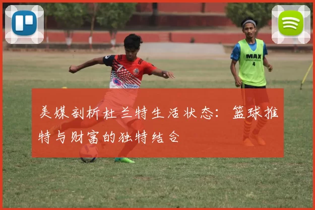 美媒剖析杜兰特生活状态：篮球推特与财富的独特结合