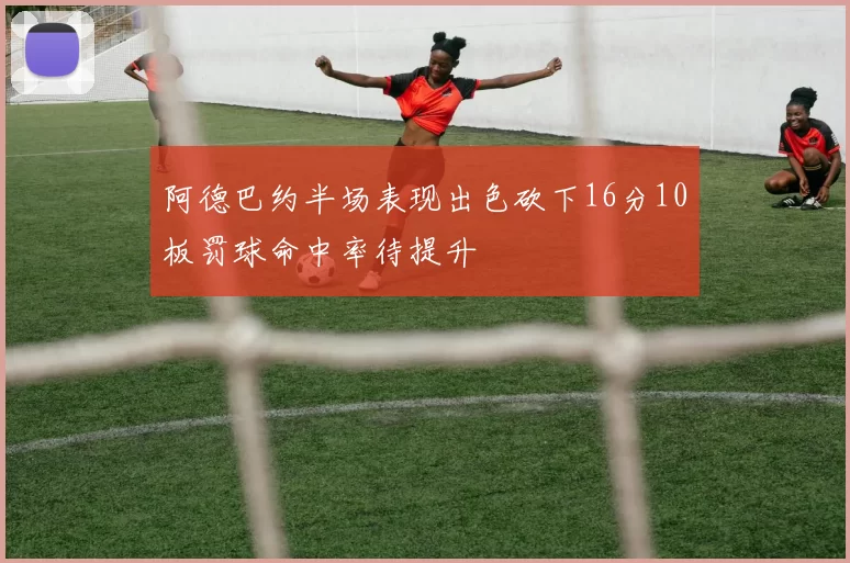 阿德巴约半场表现出色砍下16分10板罚球命中率待提升