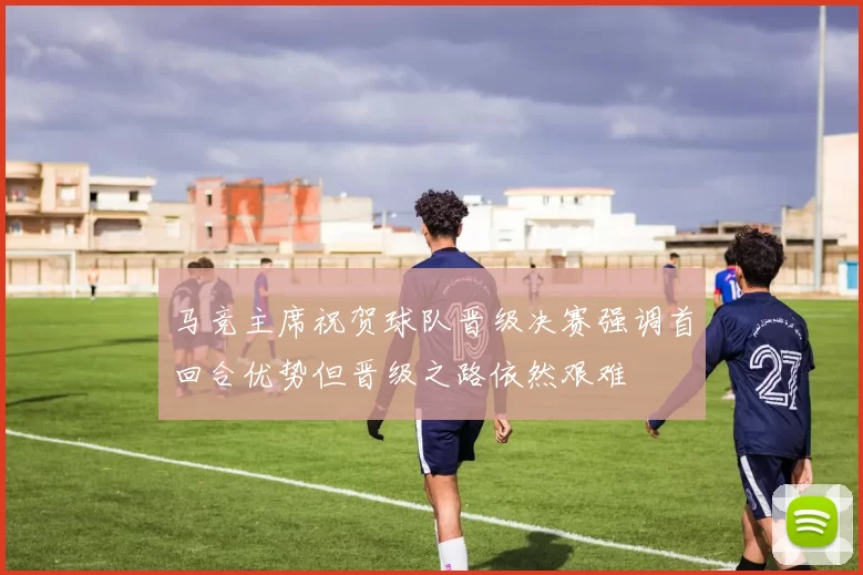 马竞主席祝贺球队晋级决赛强调首回合优势但晋级之路依然艰难