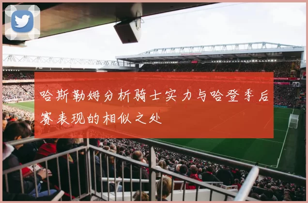 哈斯勒姆分析骑士实力与哈登季后赛表现的相似之处